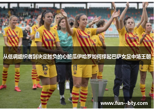 从低调组织者到决定胜负的心脏瓜伊哈罗如何撑起巴萨女足中场王朝 从低调组织者到决定胜负的心脏瓜伊哈罗如何撑起巴萨女足中场王朝