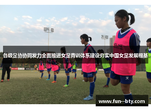 各级足协协同发力全面推进女足青训体系建设夯实中国女足发展根基 各级足协协同发力全面推进女足青训体系建设夯实中国女足发展根基