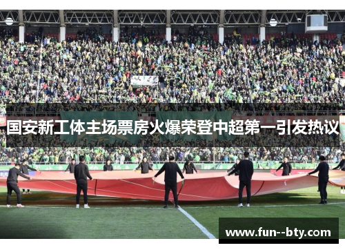 国安新工体主场票房火爆荣登中超第一引发热议 国安新工体主场票房火爆荣登中超第一引发热议
