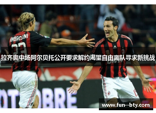 拉齐奥中场阿尔贝托公开要求解约渴望自由离队寻求新挑战 拉齐奥中场阿尔贝托公开要求解约渴望自由离队寻求新挑战