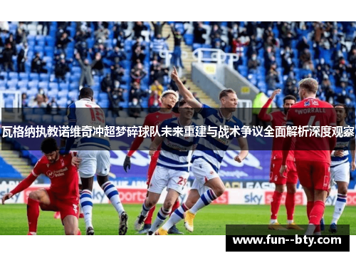 瓦格纳执教诺维奇冲超梦碎球队未来重建与战术争议全面解析深度观察 瓦格纳执教诺维奇冲超梦碎球队未来重建与战术争议全面解析深度观察