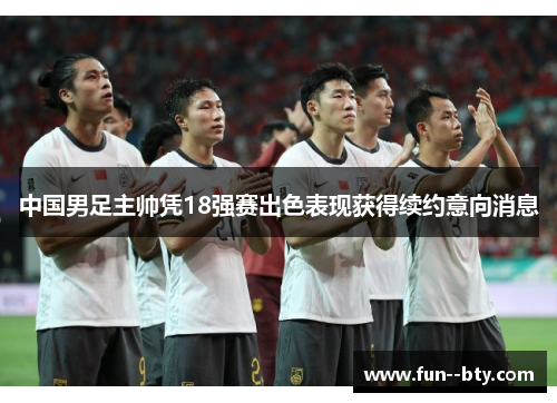 中国男足主帅凭18强赛出色表现获得续约意向消息