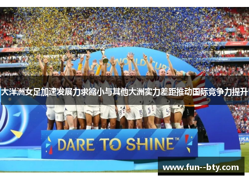 大洋洲女足加速发展力求缩小与其他大洲实力差距推动国际竞争力提升