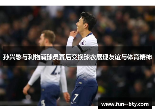 孙兴慜与利物浦球员赛后交换球衣展现友谊与体育精神