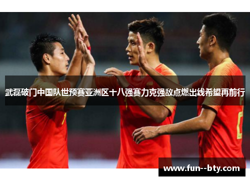 武磊破门中国队世预赛亚洲区十八强赛力克强敌点燃出线希望再前行