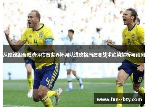 从锋线组合威胁评估看世界杯强队进攻格局演变战术趋势解析与预测