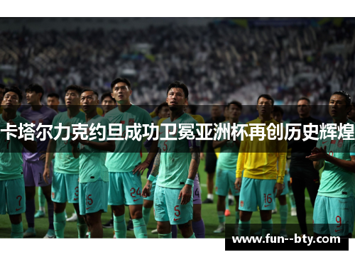 卡塔尔力克约旦成功卫冕亚洲杯再创历史辉煌