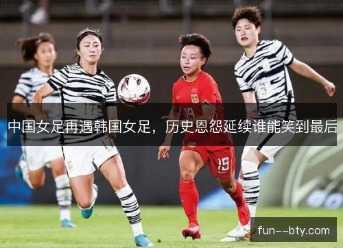 中国女足再遇韩国女足,历史恩怨延续谁能笑到最后 中国女足再遇韩国女足,历史恩怨延续谁能笑到最后