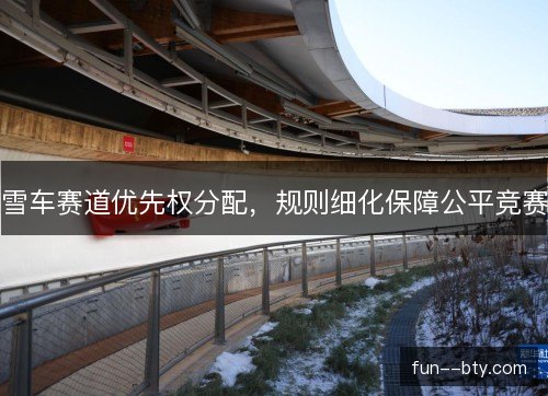 雪车赛道优先权分配,规则细化保障公平竞赛 雪车赛道优先权分配,规则细化保障公平竞赛