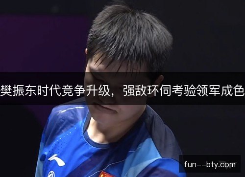 樊振东时代竞争升级，强敌环伺考验领军成色